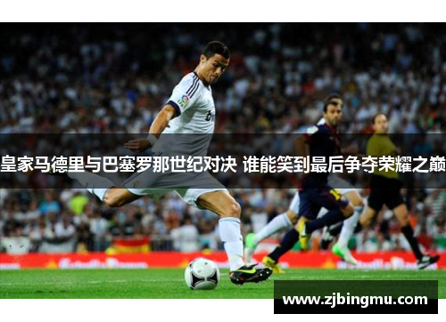 皇家马德里与巴塞罗那世纪对决 谁能笑到最后争夺荣耀之巅