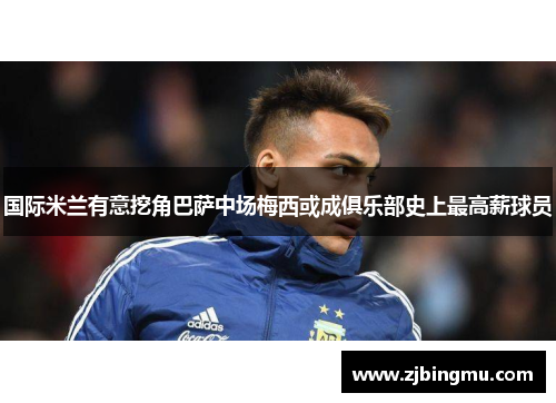 国际米兰有意挖角巴萨中场梅西或成俱乐部史上最高薪球员