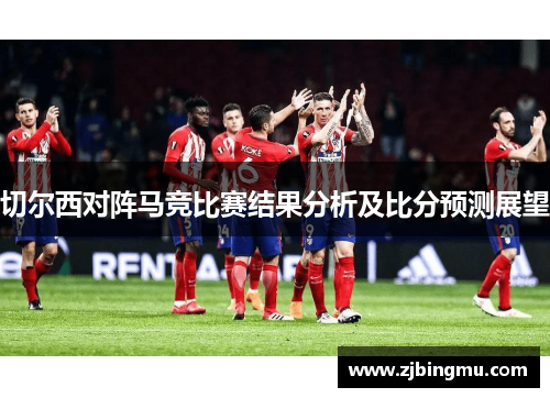 切尔西对阵马竞比赛结果分析及比分预测展望